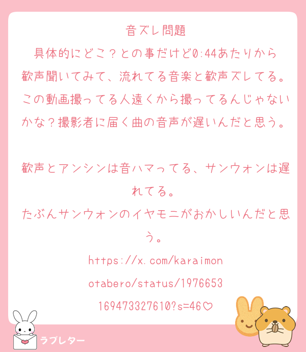 音ズレ問題
具体的にどこ？との事だけど0:44あたりから歓声聞いてみて、流れてる音楽と歓声ズレてる。この動画撮ってる人遠くから撮ってるんじゃないかな？撮影者に届く曲の音声が遅いんだと思う。
歓声とアンシンは音ハマってる、サンウォンは遅れてる。
たぶんサンウォンのイヤモニがおかしいんだと思う。
https://x.com/karaimonotabero/status/1976653169473327610?s=46