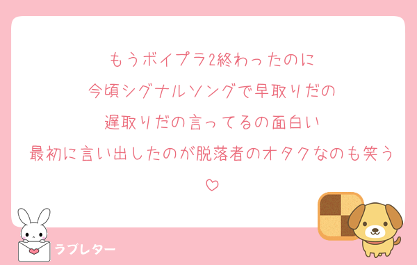 もうボイプラ2終わったのに
今頃シグナルソングで早取りだの
遅取りだの言ってるの面白い
最初に言い出したのが脱落者のオタクなのも笑う