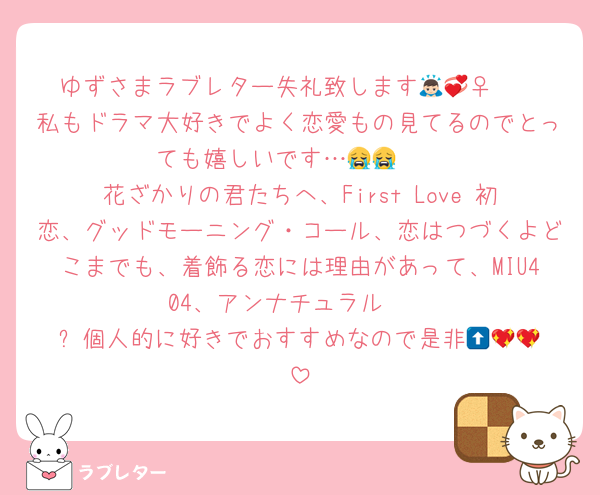 ゆずさまラブレター失礼致します🙇🏻‍♀️💞
私もドラマ大好きでよく恋愛もの見てるのでとっても嬉しいです…😭😭  
花ざかりの君たちへ、First Love 初恋、グッドモーニング・コール、恋はつづくよどこまでも、着飾る恋には理由があって、MIU404、アンナチュラル  
⬆️個人的に好きでおすすめなので是非︎🥹💖💖