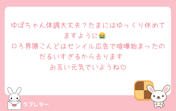 ゆぽちゃん体調大丈夫？たまにはゆっくり休めてますように😭
ロろ界隈こんどはセンイル広告で喧嘩始まったのだるいすぎるから去ります🥱
お互い元気でいようね