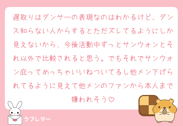 遅取りはダンサーの表現なのはわかるけど、ダンス知らない人からするとただズレてるようにしか見えないから、今後活動中ずっとサンウォンとそれ以外で比較されると思う。でもそれでサンウォン庇ってめっちゃいいねついてるし他メン下げられてるように見えて他メンのファンから本人まで嫌われそう