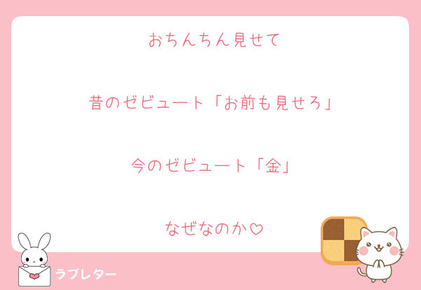 おちんちん見せて

昔のゼビュート「お前も見せろ」

今のゼビュート「金」

なぜなのか