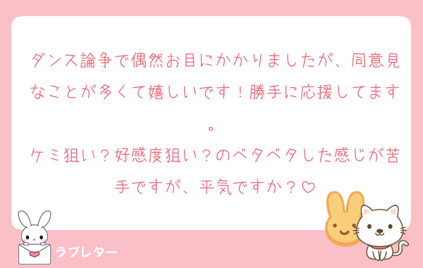 ダンス論争で偶然お目にかかりましたが、同意見なことが多くて嬉しいです！勝手に応援してます。
ケミ狙い？好感度狙い？のベタベタした感じが苦手ですが、平気ですか？