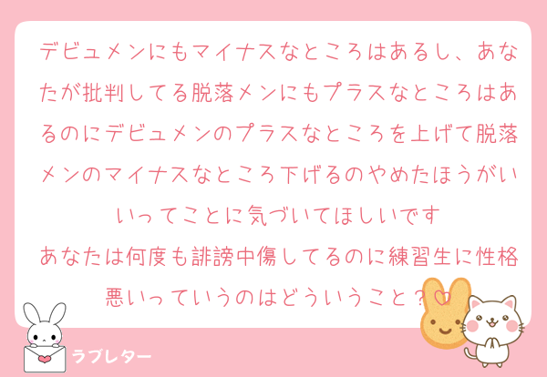 デビュメンにもマイナスなところはあるし、あなたが批判してる脱落メンにもプラスなところはあるのにデビュメンのプラスなところを上げて脱落メンのマイナスなところ下げるのやめたほうがいいってことに気づいてほしいです
あなたは何度も誹謗中傷してるのに練習生に性格悪いっていうのはどういうこと？