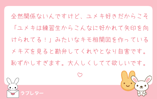 全然関係ないんですけど、ユメキ好きだからこそ「ユメキは練習生からこんなに好かれて矢印を向けられてる！」みたいなキモ相関図を作っているメキズを見ると勘弁してくれやとなり自害です。恥ずかしすぎます。大人しくしてて欲しいです。