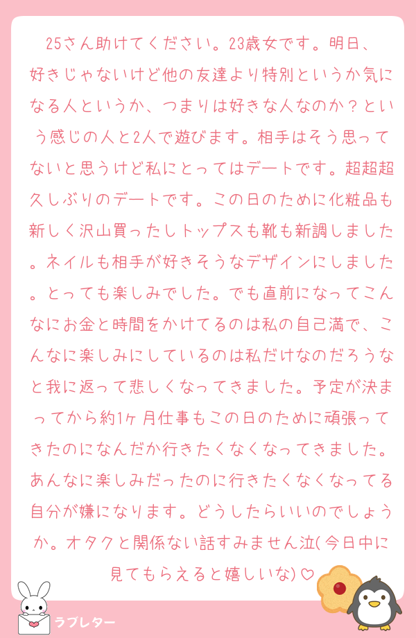 25さん助けてください。23歳女です。明日、好きじゃないけど他の友達より特別というか気になる人というか、つまりは好きな人なのか？という感じの人と2人で遊びます。相手はそう思ってないと思うけど私にとってはデートです。超超超久しぶりのデートです。この日のために化粧品も新しく沢山買ったしトップスも靴も新調しました。ネイルも相手が好きそうなデザインにしました。とっても楽しみでした。でも直前になってこんなにお金と時間をかけてるのは私の自己満で、こんなに楽しみにしているのは私だけなのだろうなと我に返って悲しくなってきました。予定が決まってから約1ヶ月仕事もこの日のために頑張ってきたのになんだか行きたくなくなってきました。あんなに楽しみだったのに行きたくなくなってる自分が嫌になります。どうしたらいいのでしょうか。オタクと関係ない話すみません泣(今日中に見てもらえると嬉しいな)