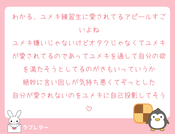 わかる、ユメキ練習生に愛されてるアピールすごいよね
ユメキ嫌いじゃないけどオタクじゃなくてユメキが愛されてるのであってユメキを通して自分の欲を満たそうとしてるのがきもいっていうか
絶妙に言い回しが気持ち悪くてぞっとした
自分が愛されないのをユメキに自己投影してそう