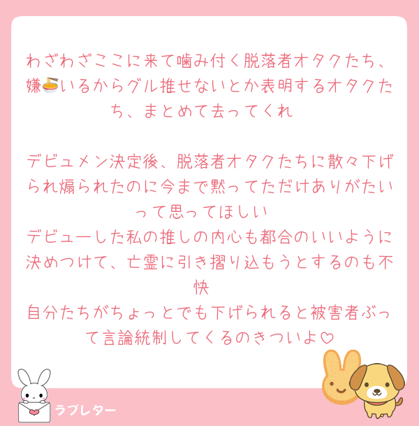 わざわざここに来て噛み付く脱落者オタクたち、嫌🍜いるからグル推せないとか表明するオタクたち、まとめて去ってくれ

デビュメン決定後、脱落者オタクたちに散々下げられ煽られたのに今まで黙ってただけありがたいって思ってほしい
デビューした私の推しの内心も都合のいいように決めつけて、亡霊に引き摺り込もうとするのも不快
自分たちがちょっとでも下げられると被害者ぶって言論統制してくるのきついよ