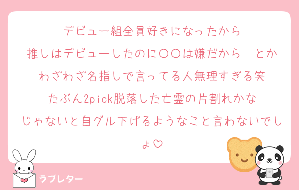 デビュー組全員好きになったから
推しはデビューしたのに〇〇は嫌だから〜とか
わざわざ名指しで言ってる人無理すぎる笑
たぶん2pick脱落した亡霊の片割れかな
じゃないと自グル下げるようなこと言わないでしょ