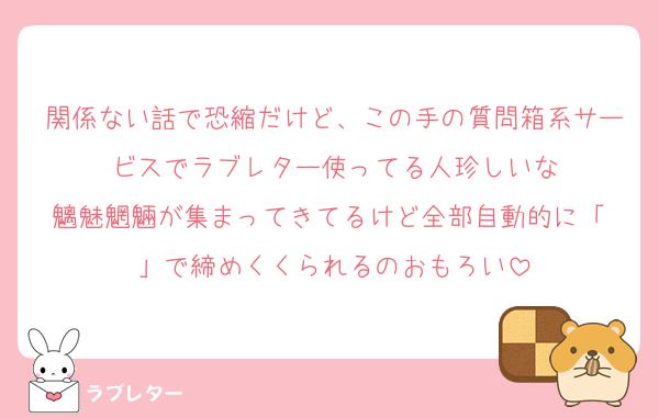 関係ない話で恐縮だけど、この手の質問箱系サービスでラブレター使ってる人珍しいな
魑魅魍魎が集まってきてるけど全部自動的に「♡」で締めくくられるのおもろい