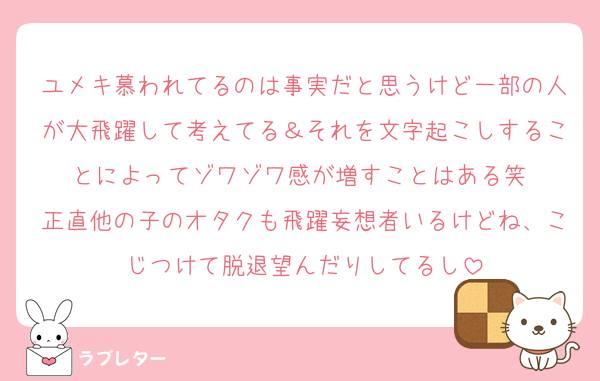 ユメキ慕われてるのは事実だと思うけど一部の人が大飛躍して考えてる＆それを文字起こしすることによってゾワゾワ感が増すことはある笑 
正直他の子のオタクも飛躍妄想者いるけどね、こじつけて脱退望んだりしてるし