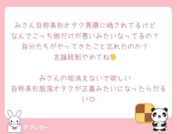 みさん自称美形オタク界隈に晒されてるけど
なんでこっち側だけが悪いみたいなってるの？
自分たちがやってきたこと忘れたのか？
言論統制やめてね🖐️

みさんの垢消えないで欲しい
自称美形脱落オタクが正義みたいになったらだるい