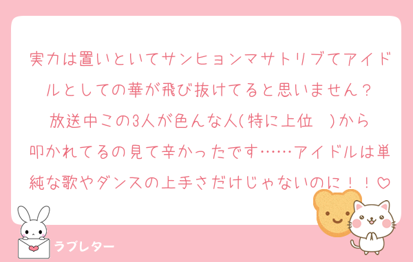 実力は置いといてサンヒョンマサトリブてアイドルとしての華が飛び抜けてると思いません？
放送中この3人が色んな人(特に上位✒️)から叩かれてるの見て辛かったです……アイドルは単純な歌やダンスの上手さだけじゃないのに！！