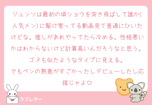 ジュンソは最初の頃ショウを突き飛ばして誰か(人気メン)に駆け寄ってる動画見て普通にひいたけどな。推しがあれやってたら冷める。性格悪いかはわからないけど計算高いんだろうなと思う。ゴヌも似たようなタイプに見える。
でもペンの熱意がすごかったしデビューしたし応援じゃよ