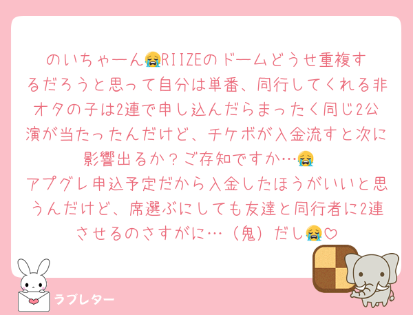 のいちゃーん😭RIIZEのドームどうせ重複するだろうと思って自分は単番、同行してくれる非オタの子は2連で申し込んだらまったく同じ2公演が当たったんだけど、チケボが入金流すと次に影響出るか？ご存知ですか…😭
アプグレ申込予定だから入金したほうがいいと思うんだけど、席選ぶにしても友達と同行者に2連させるのさすがに…（鬼）だし😭