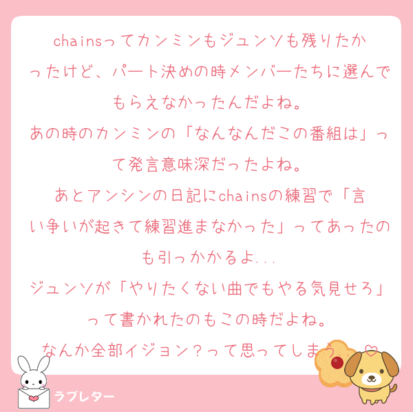chainsってカンミンもジュンソも残りたかったけど、パート決めの時メンバーたちに選んでもらえなかったんだよね。
あの時のカンミンの「なんなんだこの番組は」って発言意味深だったよね。
あとアンシンの日記にchainsの練習で「言い争いが起きて練習進まなかった」ってあったのも引っかかるよ...
ジュンソが「やりたくない曲でもやる気見せろ」って書かれたのもこの時だよね。
なんか全部イジョン？って思ってしまう...