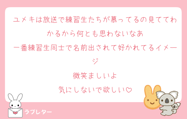 ユメキは放送で練習生たちが慕ってるの見ててわかるから何とも思わないなあ
一番練習生同士で名前出されて好かれてるイメージ
微笑ましいよ
気にしないで欲しい