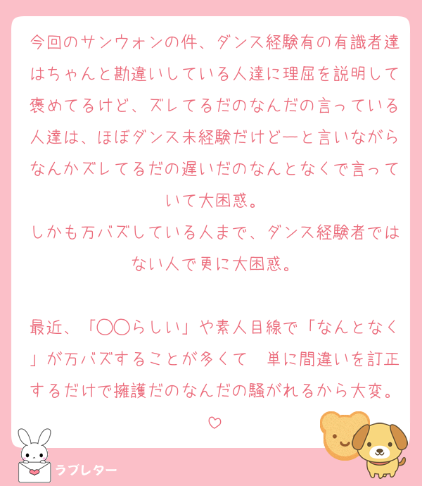 今回のサンウォンの件、ダンス経験有の有識者達はちゃんと勘違いしている人達に理屈を説明して褒めてるけど、ズレてるだのなんだの言っている人達は、ほぼダンス未経験だけどーと言いながらなんかズレてるだの遅いだのなんとなくで言っていて大困惑。
しかも万バズしている人まで、ダンス経験者ではない人で更に大困惑。

最近、「◯◯らしい」や素人目線で「なんとなく」が万バズすることが多くて　単に間違いを訂正するだけで擁護だのなんだの騒がれるから大変。