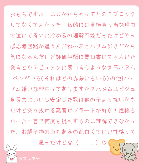 おもちですよ！はじかれちゃってたの？ブロックしてなくてよかった！私的には至極真っ当な理由で泣いてるのに冷めるの理解不能だったけどやっぱ思考回路が違うんだね…あとハヌム好きだから気になるんだけど評価用紙に悪口書いてる人いた発言とかデビュメンに悪口言うような害悪ハヌムペンがいる(それはどの界隈にもいる)の他にハヌム嫌いな理由ってありますか？ハヌムはビジュ身長共にいいし安定した歌は他の子よりないかもだけど突き抜ける高音ビブラードが好き！性格もたった一言で何度も批判するのは理解できなかった、お調子物の面もあるの面白くていい性格って思ったけどな（ ;  ; ）