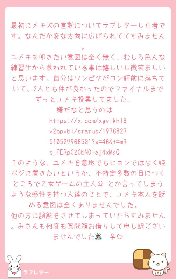 最初にメキズの言動についてラブレターした者です。なんだか変な方向に広げられててすみません。
ユメキを叩きたい意図は全く無く、むしろ色んな練習生から慕われている事は嬉しいし微笑ましいと思います。自分はワンピクがコン評前に落ちていて、2人とも仲が良かったのでファイナルまでずっとユメキ投票してました。
嫌だなと思うのは
https://x.com/xgvikhl8v2bpvbl/status/1976827510529966531?s=46&t=m9s_PERpO2ObNO-aj4xMgQ
↑のような、ユメキを意地でもヒョンではなく姫ポジに置きたいというか、不特定多数の目につくところで乙女ゲームの主人公♡とか言ってしまうような感性を持つ人達のことで、ユメキ本人を貶める意図は全くありませんでした。
他の方に誤解をさせてしまっていたらすみません。みさんも何度も質問箱お借りして申し訳ございませんでした🙇🏻‍♀️