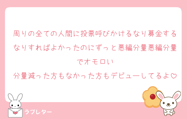 周りの全ての人間に投票呼びかけるなり募金するなりすればよかったのにずっと悪編分量悪編分量でオモロい
分量減った方もなかった方もデビューしてるよ