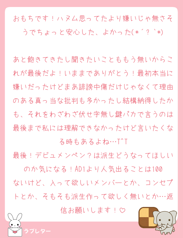 おもちです！ハヌム思ってたより嫌いじゃ無さそうでちょっと安心した、よかった(*´꒳`*)
あと飽きてきたし聞きたいことももう無いからこれが最後だよ！いままでありがとう！最初本当に嫌いだったけどまあ誹謗中傷だけじゃなくて理由のある真っ当な批判も多かったし結構納得したかも、それをわざわざ伏せ字無し鍵パカで言うのは最後まで私には理解できなかったけど言いたくなる時もあるよね…T^T
最後！デビュメンペン？は派生どうなってほしいのか気になる！AD1より人気出ることは100ないけど、入って欲しいメンバーとか、コンセプトとか、そもそも派生作って欲しく無いとか…返信お願いします！