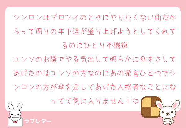 シンロンはプロツイのときにやりたくない曲だからって周りの年下達が盛り上げようとしてくれてるのにひとり不機嫌
ユンソのお陰でやる気出して明らかに傘をさしてあげたのはユンソの方なのにあの発言ひとつでシンロンの方が傘を差してあげた人格者なことになってて気に入りません！