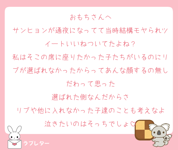 おもちさんへ
サンヒョンが通夜になってて当時結構モヤられツイートいいねついてたよね？
私はそこの席に座りたかった子たちがいるのにリブが選ばれなかったからってあんな顔するの無しだわって思った
選ばれた側なんだからさ
リブや他に入れなかった子達のことも考えなよ
泣きたいのはそっちでしょ