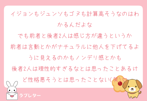 イジョンもジュンソもゴヌも計算高そうなのはわかるんだよな
でも前者と後者2人は感じ方が違うというか
前者は言動とかがナチュラルに他人を下げてるように見えるのかもノンデリ感とかも
後者2人は理性的すぎるなとは思ったことあるけど性格悪そうとは思ったことない(笑)