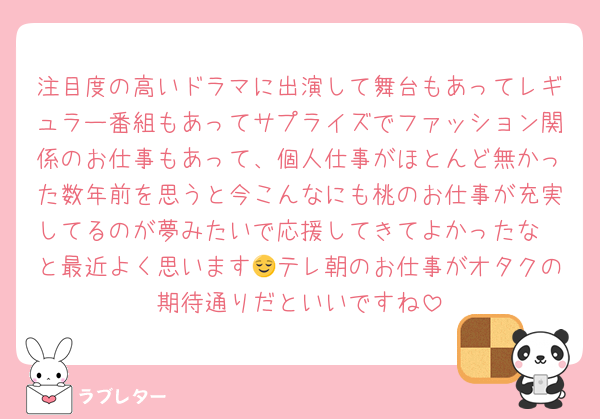 注目度の高いドラマに出演して舞台もあってレギュラー番組もあってサプライズでファッション関係のお仕事もあって、個人仕事がほとんど無かった数年前を思うと今こんなにも桃のお仕事が充実してるのが夢みたいで応援してきてよかったな〜と最近よく思います😌テレ朝のお仕事がオタクの期待通りだといいですね