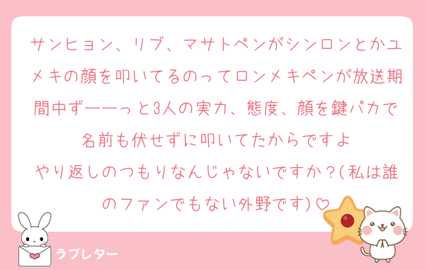 サンヒョン、リブ、マサトペンがシンロンとかユメキの顔を叩いてるのってロンメキペンが放送期間中ずーーっと3人の実力、態度、顔を鍵パカで名前も伏せずに叩いてたからですよ
やり返しのつもりなんじゃないですか？(私は誰のファンでもない外野です)