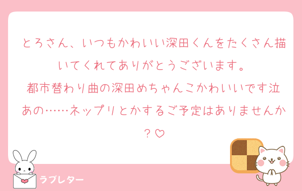 とろさん、いつもかわいい深田くんをたくさん描いてくれてありがとうございます。
都市替わり曲の深田めちゃんこかわいいです泣
あの……ネップリとかするご予定はありませんか？