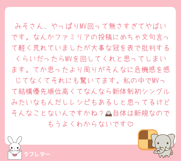 みそさん、やっぱりMV回って無さすぎてやばいです。なんかファミリアの投稿にめちゃ文句言って軽く荒れていましたが大事な冠を表で批判するくらいだったらMVを回してくれと思ってしまいます。てか思ったより周りがそんなに危機感を感じてなくてそれにも驚いてます。私の中でMVって結構優先順位高くてなんなら新体制初シングルみたいなもんだしレシピもあるしと思ってるけどそんなことないんですかね？🕰自体は新規なのでもうよくわからないです