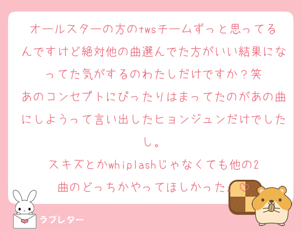 オールスターの方のtwsチームずっと思ってるんですけど絶対他の曲選んでた方がいい結果になってた気がするのわたしだけですか？笑
あのコンセプトにぴったりはまってたのがあの曲にしようって言い出したヒョンジュンだけでしたし。
スキズとかwhiplashじゃなくても他の2曲のどっちかやってほしかった。