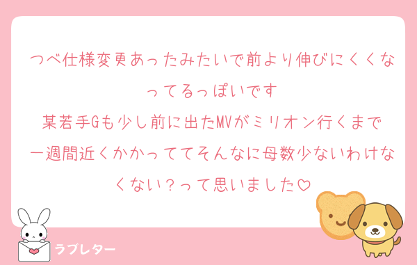 つべ仕様変更あったみたいで前より伸びにくくなってるっぽいです
某若手Gも少し前に出たMVがミリオン行くまで一週間近くかかっててそんなに母数少ないわけなくない？って思いました