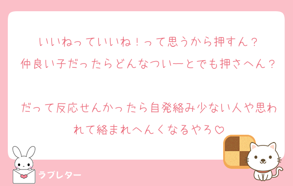 いいねっていいね！って思うから押すん？
仲良い子だったらどんなついーとでも押さへん？
だって反応せんかったら自発絡み少ない人や思われて絡まれへんくなるやろ