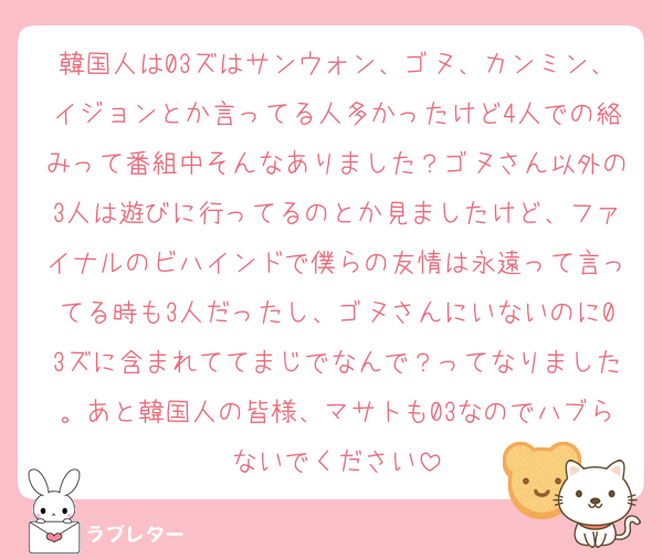 韓国人は03ズはサンウォン、ゴヌ、カンミン、イジョンとか言ってる人多かったけど4人での絡みって番組中そんなありました？ゴヌさん以外の3人は遊びに行ってるのとか見ましたけど、ファイナルのビハインドで僕らの友情は永遠って言ってる時も3人だったし、ゴヌさんにいないのに03ズに含まれててまじでなんで？ってなりました。あと韓国人の皆様、マサトも03なのでハブらないでください