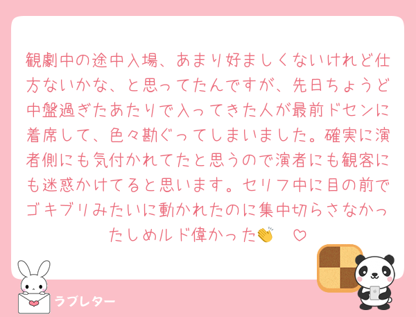 観劇中の途中入場、あまり好ましくないけれど仕方ないかな、と思ってたんですが、先日ちょうど中盤過ぎたあたりで入ってきた人が最前ドセンに着席して、色々勘ぐってしまいました。確実に演者側にも気付かれてたと思うので演者にも観客にも迷惑かけてると思います。セリフ中に目の前でゴキブリみたいに動かれたのに集中切らさなかったしめルド偉かった👏🥲