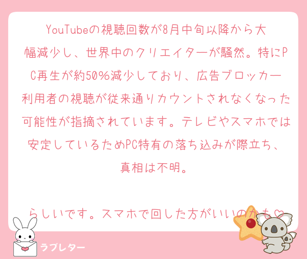 YouTubeの視聴回数が8月中旬以降から大幅減少し、世界中のクリエイターが騒然。特にPC再生が約50％減少しており、広告ブロッカー利用者の視聴が従来通りカウントされなくなった可能性が指摘されています。テレビやスマホでは安定しているためPC特有の落ち込みが際立ち、真相は不明。

らしいです。スマホで回した方がいいのかも