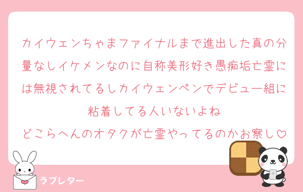 カイウェンちゃまファイナルまで進出した真の分量なしイケメンなのに自称美形好き愚痴垢亡霊には無視されてるしカイウェンペンでデビュー組に粘着してる人いないよね
どこらへんのオタクが亡霊やってるのかお察し