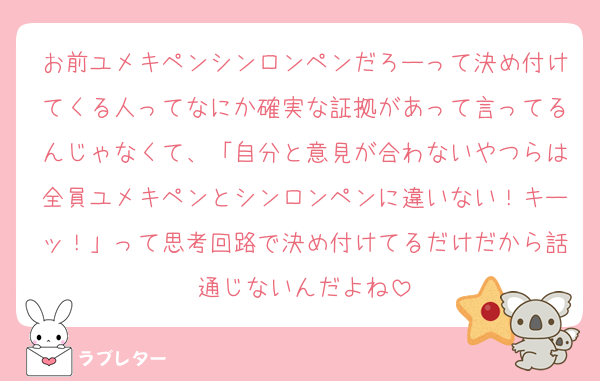 お前ユメキペンシンロンペンだろーって決め付けてくる人ってなにか確実な証拠があって言ってるんじゃなくて、「自分と意見が合わないやつらは全員ユメキペンとシンロンペンに違いない！キーッ！」って思考回路で決め付けてるだけだから話通じないんだよね
