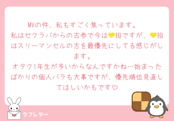 MVの件、私もすごく焦っています。
私はセクラバからの古参で今は💛担ですが、💛担はスリーマンセルの方を最優先にしてる感じがします。
オタク1年生が多いからなんですかね…始まったばかりの個人バラも大事ですが、優先順位見直してほしいかもです