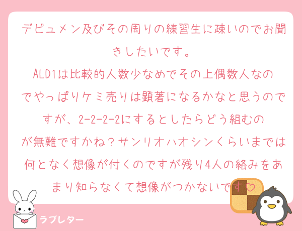 デビュメン及びその周りの練習生に疎いのでお聞きしたいです。
ALD1は比較的人数少なめでその上偶数人なのでやっぱりケミ売りは顕著になるかなと思うのですが、2-2-2-2にするとしたらどう組むのが無難ですかね？サンリオハオシンくらいまでは何となく想像が付くのですが残り4人の絡みをあまり知らなくて想像がつかないです