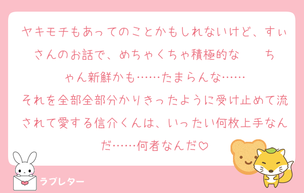 ヤキモチもあってのことかもしれないけど、すぃさんのお話で、めちゃくちゃ積極的な    ちゃん新鮮かも……たまらんな……
それを全部全部分かりきったように受け止めて流されて愛する信介くんは、いったい何枚上手なんだ……何者なんだ
