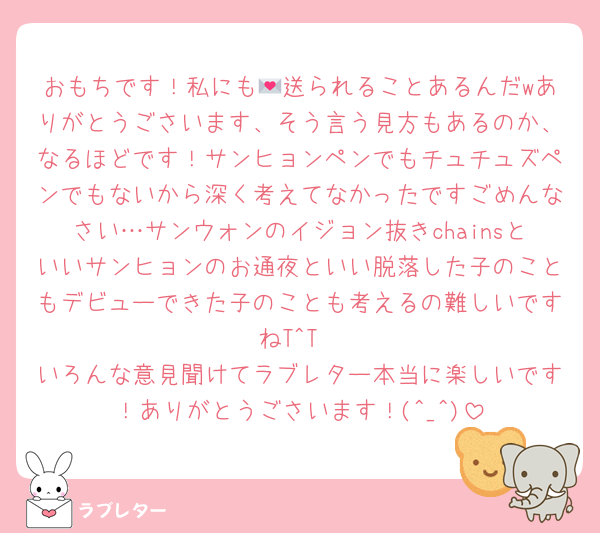 おもちです！私にも💌送られることあるんだwありがとうごさいます、そう言う見方もあるのか、なるほどです！サンヒョンペンでもチュチュズペンでもないから深く考えてなかったですごめんなさい…サンウォンのイジョン抜きchainsといいサンヒョンのお通夜といい脱落した子のこともデビューできた子のことも考えるの難しいですねT^T
いろんな意見聞けてラブレター本当に楽しいです！ありがとうごさいます！(^_^)