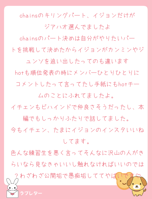 chainsのキリングパート、イジョンだけがジアハオ選んでましたよ
chainsのパート決めは自分がやりたいパートを挑戦して決めたからイジョンがカンミンやジュンソを追い出したってのも違います
hotも順位発表の時にメンバーひとりひとりにコメントしたって言ってたし手紙にもhotチームのことにふれてましたよ。
イチェンもビハインドで仲良さそうだったし、本編でもしっかりふたりで話してました。
今もイチェン、たまにイジョンのインスタいいねしてます。
色んな練習生を悪く言ってそんなに沢山の人がきらいなら見なきゃいいし触れなければいいのでは？わざわざ公開垢で愚痴垢しててやばいです
