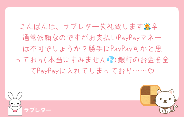 こんばんは、ラブレター失礼致します🙇‍♀️
通常依頼なのですがお支払いPayPayマネーは不可でしょうか？勝手にPayPay可かと思っており(本当にすみません💦)銀行のお金を全てPayPayに入れてしまっており……