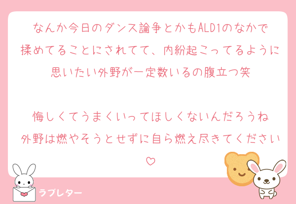 なんか今日のダンス論争とかもALD1のなかで揉めてることにされてて、内紛起こってるように思いたい外野が一定数いるの腹立つ笑

悔しくてうまくいってほしくないんだろうね
外野は燃やそうとせずに自ら燃え尽きてください
