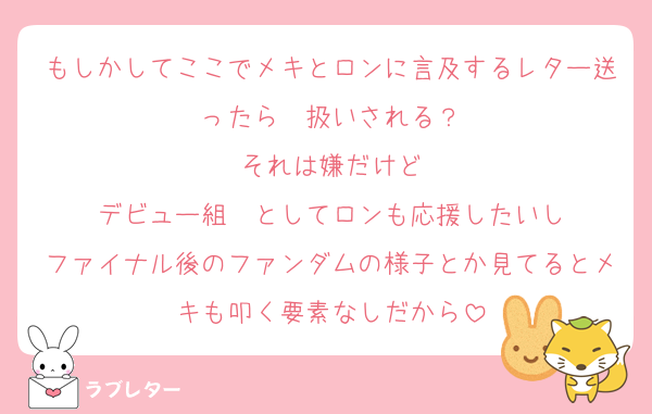 もしかしてここでメキとロンに言及するレター送ったら✒️扱いされる？
それは嫌だけど
デビュー組✒️としてロンも応援したいし
ファイナル後のファンダムの様子とか見てるとメキも叩く要素なしだから