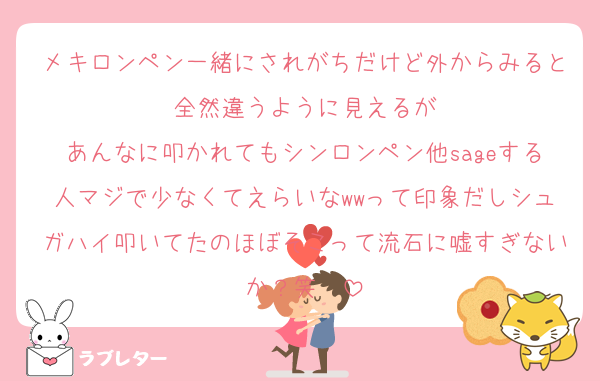 メキロンペン一緒にされがちだけど外からみると全然違うように見えるが
あんなに叩かれてもシンロンペン他sageする人マジで少なくてえらいなwwって印象だしシュガハイ叩いてたのほぼそこって流石に嘘すぎないか？笑　